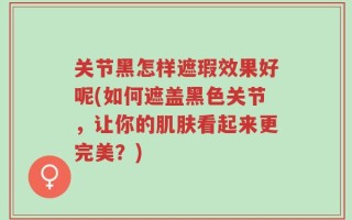 关节黑怎样遮瑕效果好呢(如何遮盖黑色关节，让你的肌肤看起来更完美？)