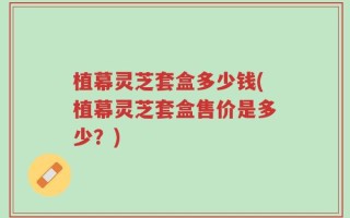 植幕灵芝套盒多少钱(植幕灵芝套盒售价是多少？)