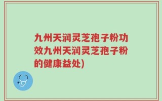 九州天润灵芝孢子粉功效九州天润灵芝孢子粉的健康益处)