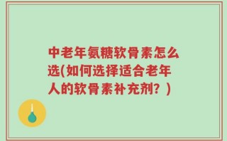 中老年氨糖软骨素怎么选(如何选择适合老年人的软骨素补充剂？)