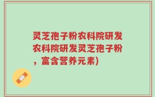 灵芝孢子粉农科院研发农科院研发灵芝孢子粉，富含营养元素)