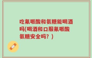 吃氟哌酸和氨糖能喝酒吗(喝酒和口服氟哌酸氨糖安全吗？)