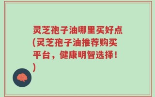 灵芝孢子油哪里买好点(灵芝孢子油推荐购买平台，健康明智选择！)