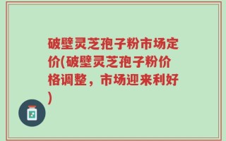 破壁灵芝孢子粉市场定价(破壁灵芝孢子粉价格调整，市场迎来利好)