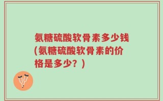 氨糖硫酸软骨素多少钱(氨糖硫酸软骨素的价格是多少？)