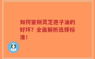 如何鉴别灵芝孢子油的好坏？全面解析选择标准！