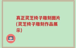 真正灵芝椅子雕刻图片(灵芝椅子雕刻作品展示)