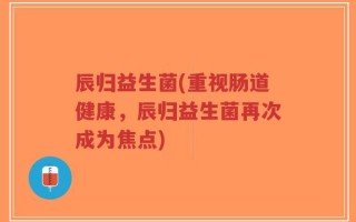 辰归益生菌(重视肠道健康，辰归益生菌再次成为焦点)