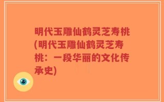 明代玉雕仙鹤灵芝寿桃(明代玉雕仙鹤灵芝寿桃：一段华丽的文化传承史)