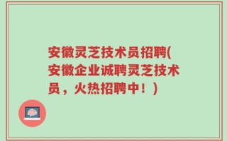 安徽灵芝技术员招聘(安徽企业诚聘灵芝技术员，火热招聘中！)
