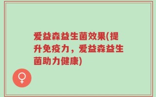 爱益森益生菌效果(提升免疫力，爱益森益生菌助力健康)