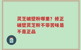 灵芝破壁粉哪里？修正破壁灵芝粉不带苦味是不是正品