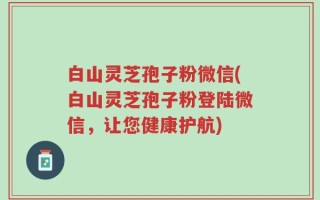 白山灵芝孢子粉微信(白山灵芝孢子粉登陆微信，让您健康护航)