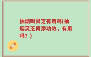 抽烟喝灵芝有用吗(抽烟灵芝再添功效，有用吗？)
