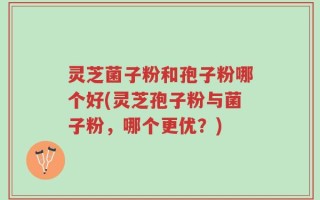 灵芝菌子粉和孢子粉哪个好(灵芝孢子粉与菌子粉，哪个更优？)