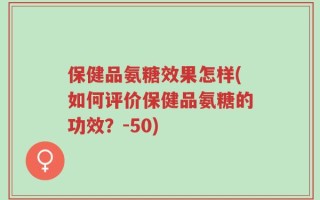 保健品氨糖效果怎样(如何评价保健品氨糖的功效？-50)