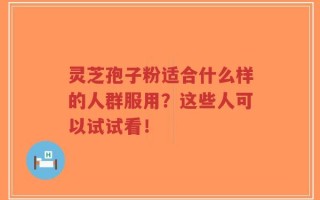 灵芝孢子粉适合什么样的人群服用？这些人可以试试看！