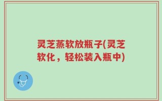 灵芝蒸软放瓶子(灵芝软化，轻松装入瓶中)