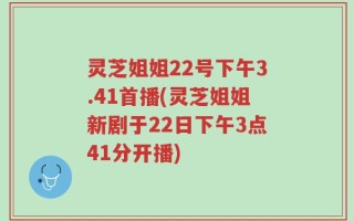 灵芝姐姐22号下午3.41首播(灵芝姐姐新剧于22日下午3点41分开播)