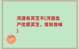河源有灵芝不(河源出产优质灵芝，受到青睐)