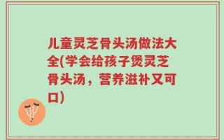 儿童灵芝骨头汤做法大全(学会给孩子煲灵芝骨头汤，营养滋补又可口)