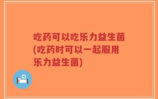 吃药可以吃乐力益生菌(吃药时可以一起服用乐力益生菌)