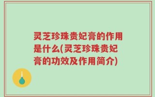 灵芝珍珠贵妃膏的作用是什么(灵芝珍珠贵妃膏的功效及作用简介)