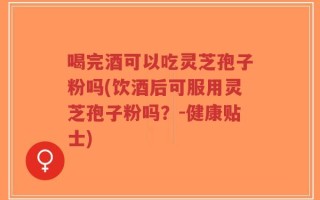 喝完酒可以吃灵芝孢子粉吗(饮酒后可服用灵芝孢子粉吗？-健康贴士)