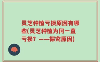 灵芝种植亏损原因有哪些(灵芝种植为何一直亏损？——探究原因)