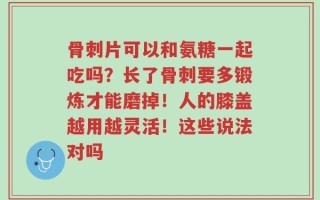 骨刺片可以和氨糖一起吃吗？长了骨刺要多锻炼才能磨掉！人的膝盖越用越灵活！这些说法对吗