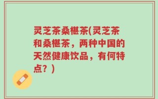 灵芝茶桑椹茶(灵芝茶和桑椹茶，两种中国的天然健康饮品，有何特点？)