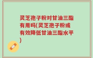 灵芝孢子粉对甘油三酯有用吗(灵芝孢子粉或有效降低甘油三酯水平)