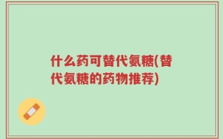 什么药可替代氨糖(替代氨糖的药物推荐)