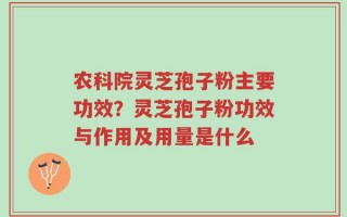 农科院灵芝孢子粉主要功效？灵芝孢子粉功效与作用及用量是什么