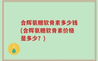 合辉氨糖软骨素多少钱(合辉氨糖软骨素价格是多少？)