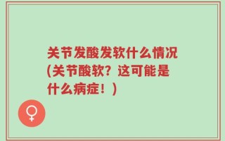 关节发酸发软什么情况(关节酸软？这可能是什么病症！)