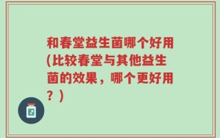 和春堂益生菌哪个好用(比较春堂与其他益生菌的效果，哪个更好用？)