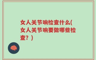 女人关节响检查什么(女人关节响要做哪些检查？)