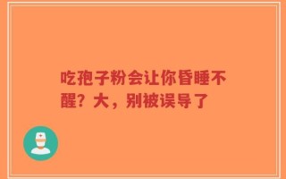 吃孢子粉会让你昏睡不醒？大，别被误导了