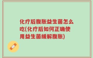 化疗后腹胀益生菌怎么吃(化疗后如何正确使用益生菌缓解腹胀)