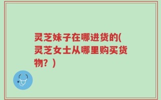 灵芝妹子在哪进货的(灵芝女士从哪里购买货物？)