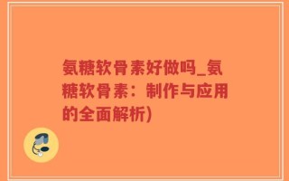 氨糖软骨素好做吗_氨糖软骨素：制作与应用的全面解析)