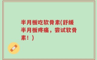 半月板吃软骨素(舒缓半月板疼痛，尝试软骨素！)