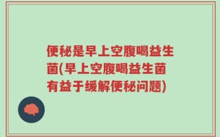 便秘是早上空腹喝益生菌(早上空腹喝益生菌有益于缓解便秘问题)