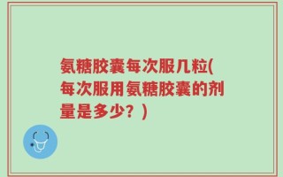 氨糖胶囊每次服几粒(每次服用氨糖胶囊的剂量是多少？)