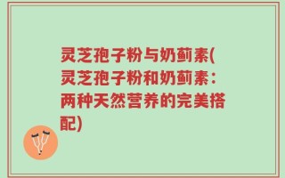 灵芝孢子粉与奶蓟素(灵芝孢子粉和奶蓟素：两种天然营养的完美搭配)