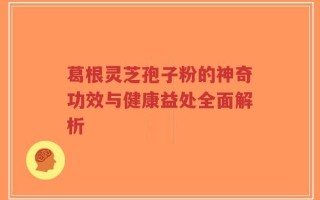 葛根灵芝孢子粉的神奇功效与健康益处全面解析