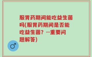服胃药期间能吃益生菌吗(服胃药期间是否能吃益生菌？--重要问题解答)