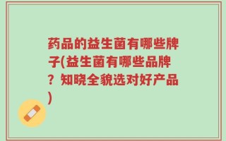 药品的益生菌有哪些牌子(益生菌有哪些品牌？知晓全貌选对好产品)