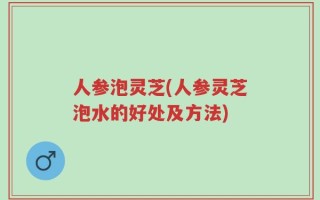 人参泡灵芝(人参灵芝泡水的好处及方法)